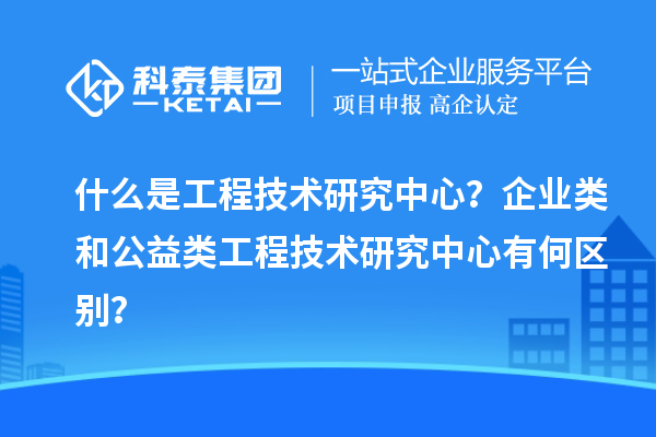 什么是工程技术研究中心？企业类和公益类工程技术研究中心有何区别？