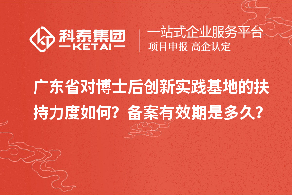广东省对博士后创新实践基地的扶持力度如何？备案有效期是多久？