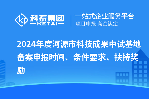 2024年度河源市科技成果中试基地备案申报时间、条件要求、扶持奖励