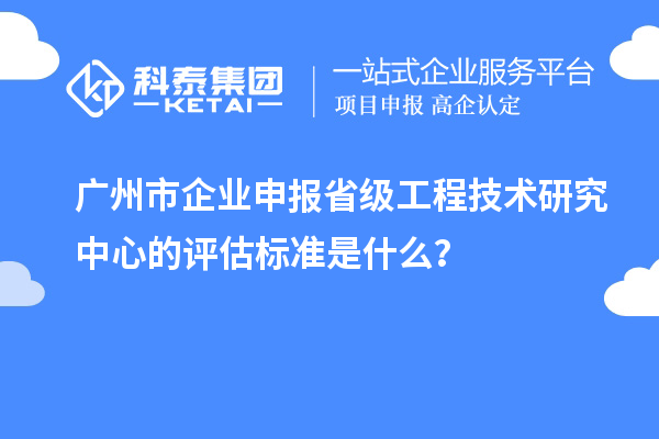 广州市企业申报省级工程技术研究中心的评估标准是什么?