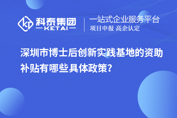 深圳市博士后创新实践基地的资助补贴有哪些具体政策？