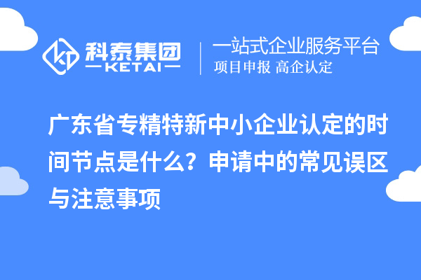 广东省专精特新中小企业认定的时间节点是什么？申请中的常见误区与注意事项