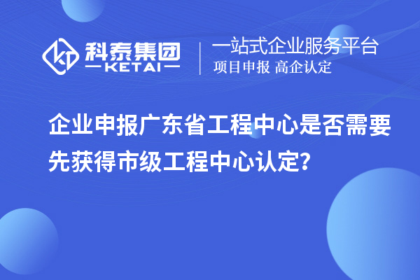 企业申报广东省工程中心是否需要先获得市级工程中心认定？