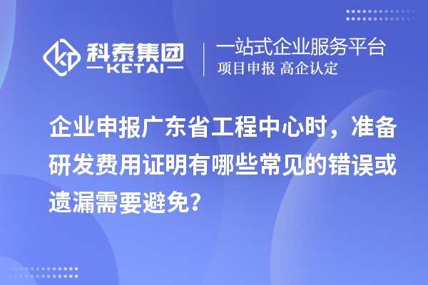 企业申报广东省工程中心时，准备研发费用证明有哪些常见的错误或遗漏需要避免？
