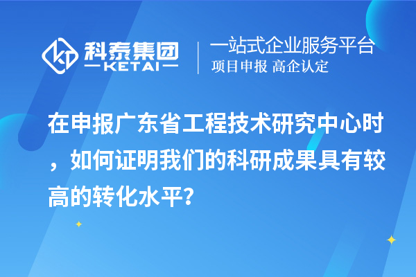 在申报广东省工程技术研究中心时，如何证明我们的科研成果具有较高的转化水平？