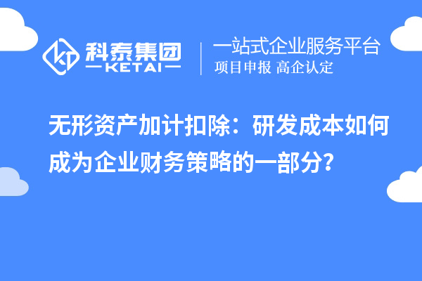 无形资产加计扣除：研发成本如何成为企业财务策略的一部分？