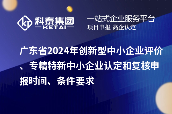 广东省2024年创新型中小企业评价、专精特新中小企业认定和复核申报时间、条件要求