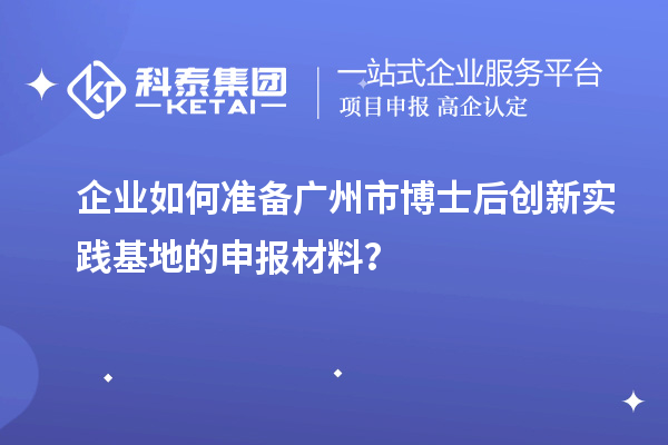 企业如何准备广州市博士后创新实践基地的申报材料？