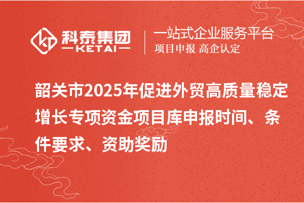 韶关市2025年促进外贸高质量稳定增长专项资金项目库申报时间、条件要求、资助奖励