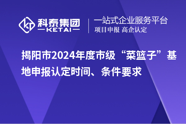 揭阳市2024年度市级“菜篮子”基地申报认定时间、条件要求