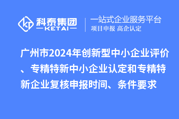 广州市2024年创新型中小企业评价、专精特新中小企业认定和2021年专精特新中小企业复核申报时间、条件要求