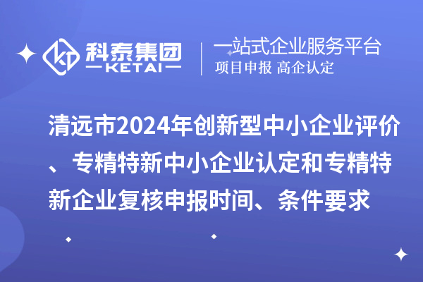 清远市2024年创新型中小企业评价、专精特新中小企业认定和2021年专精特新中小企业企业复核申报时间、条件要求