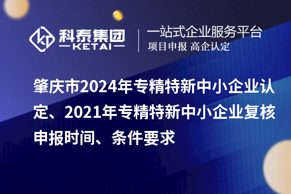 肇庆市2024年专精特新中小企业认定、2021年专精特新中小企业复核申报时间、条件要求