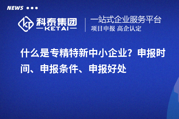 什么是专精特新中小企业？申报时间、申报条件、申报好处
