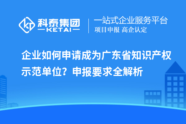 企业如何申请成为广东省知识产权示范单位？申报要求全解析