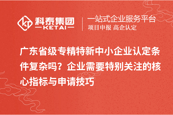 广东省级专精特新中小企业认定条件复杂吗？企业需要特别关注的核心指标与申请技巧