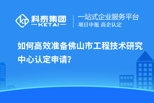 如何高效准备佛山市工程技术研究中心认定申请？