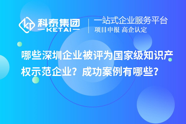 哪些深圳企业被评为国家级知识产权示范企业？成功案例有哪些？