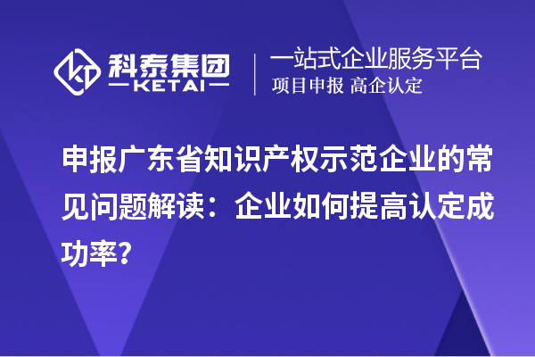 申报广东省知识产权示范企业的常见问题解读：企业如何提高认定成功率？