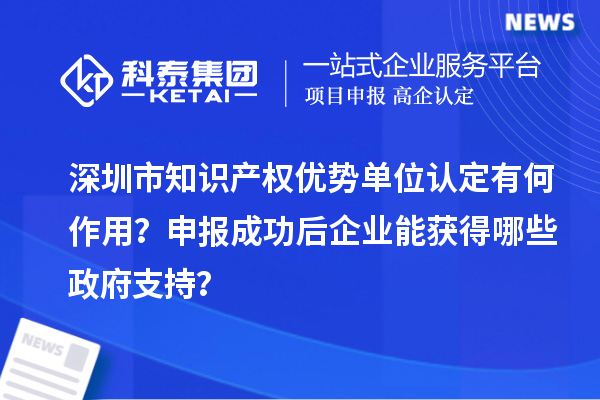 深圳市知识产权优势单位认定有何作用？申报成功后企业能获得哪些政府支持？