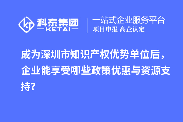 成为深圳市知识产权优势单位后，企业能享受哪些政策优惠与资源支持？