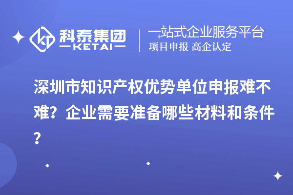 深圳市知识产权优势单位申报难不难？企业需要准备哪些材料和条件？
