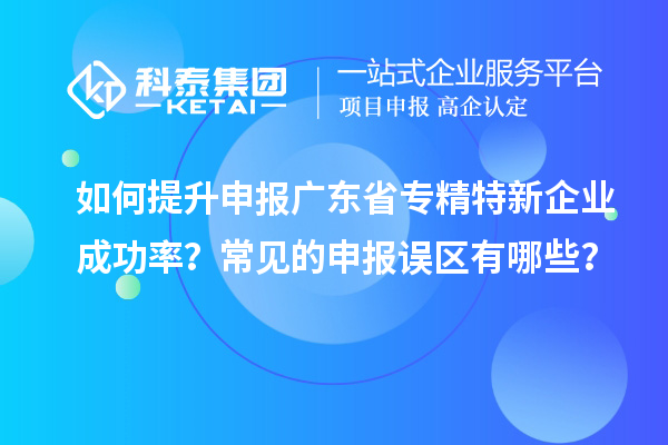 如何提升申报广东省专精特新企业成功率？常见的申报误区有哪些？