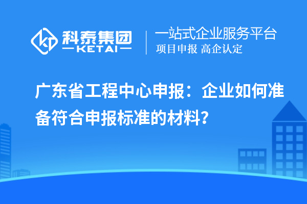 广东省工程中心申报：企业如何准备符合申报标准的材料？