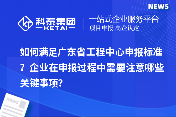 如何满足广东省工程中心申报标准？企业在申报过程中需要注意哪些关键事项？