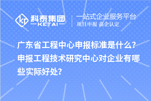 广东省工程中心申报标准是什么？申报工程技术研究中心对企业有哪些实际好处？