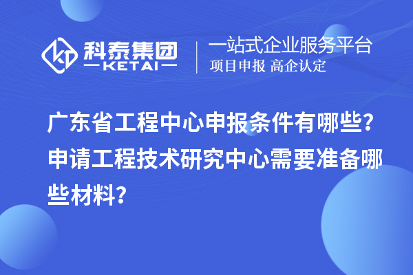广东省工程中心申报条件有哪些？申请工程技术研究中心需要准备哪些材料？