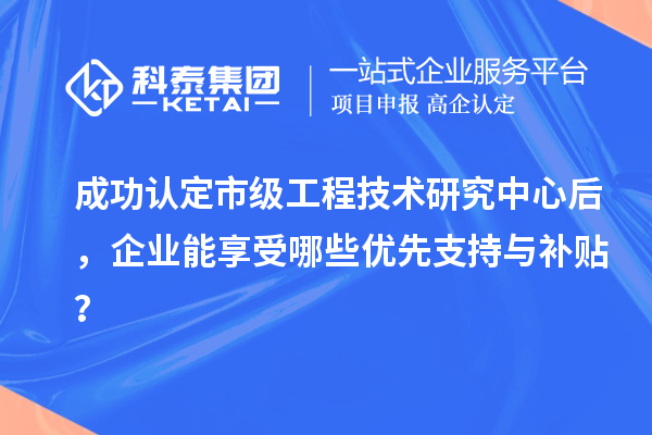 成功认定市级工程技术研究中心后，企业能享受哪些优先支持与补贴？