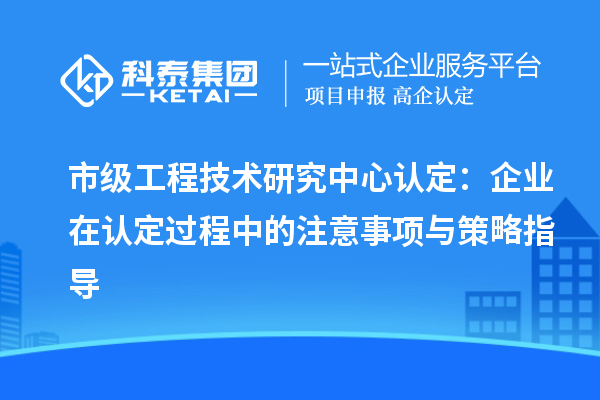 市级工程技术研究中心认定:企业在认定过程中的注意事项与策略指导