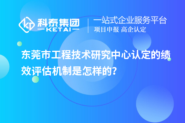 东莞市工程技术研究中心认定的绩效评估机制是怎样的？