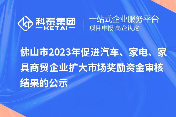 佛山市2023年促进汽车、家电、家具商贸企业扩大市场奖励资金审核结果的公示