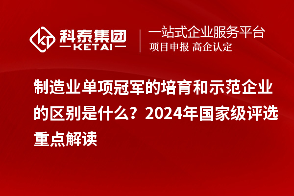 制造业单项冠军的培育和示范企业的区别是什么？2024年国家级评选重点解读