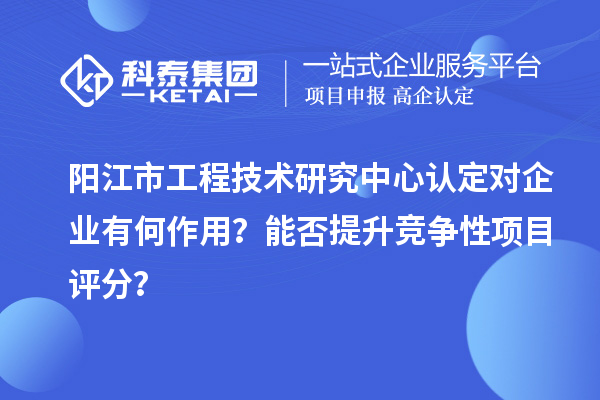 阳江市工程技术研究中心认定对企业有何作用？能否提升竞争性项目评分？