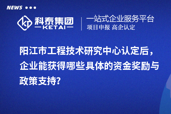 阳江市工程技术研究中心认定后，企业能获得哪些具体的资金奖励与政策支持？