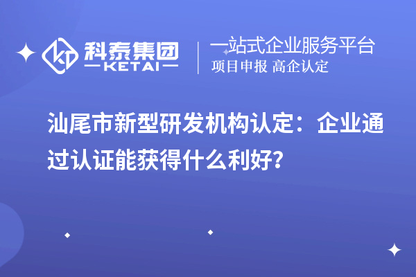 汕尾市新型研发机构认定：企业通过认证能获得什么利好？