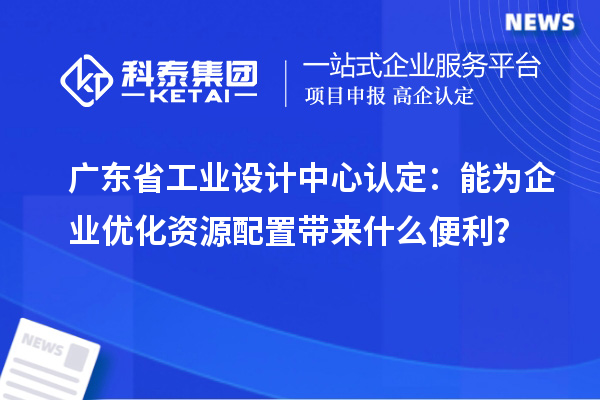 广东省工业设计中心认定：能为企业优化资源配置带来什么便利？