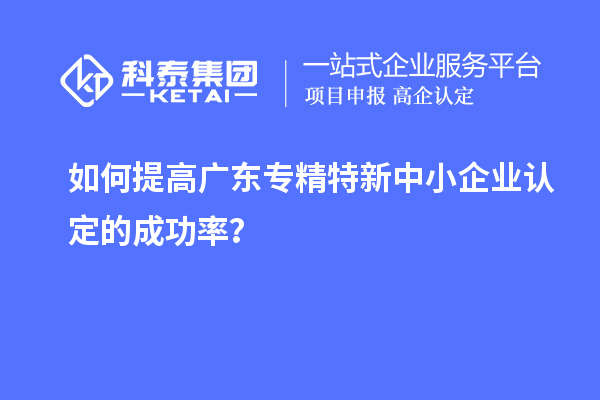 如何提高广东专精特新中小企业认定的成功率？