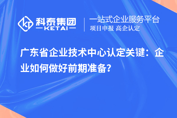 广东省企业技术中心认定关键：企业如何做好前期准备？