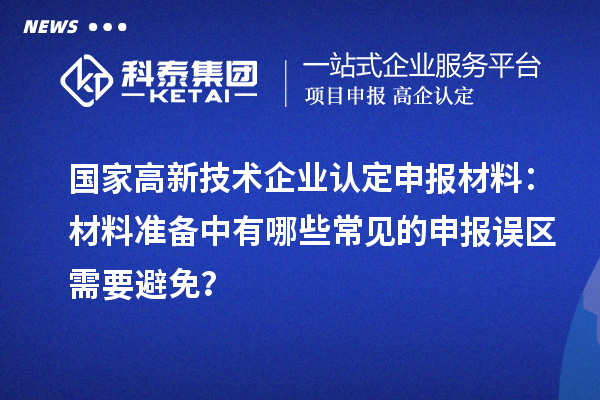 国家高新技术企业认定申报材料：材料准备中有哪些常见的申报误区需要避免？