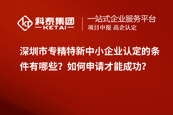 深圳市专精特新中小企业认定的条件有哪些？如何申请才能成功？