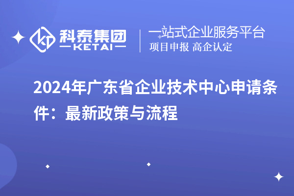 2024年广东省企业技术中心申请条件:最新政策与流程