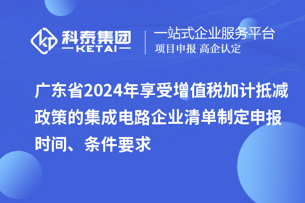 广东省2024年享受增值税加计抵减政策的集成电路企业清单制定申报时间、条件要求