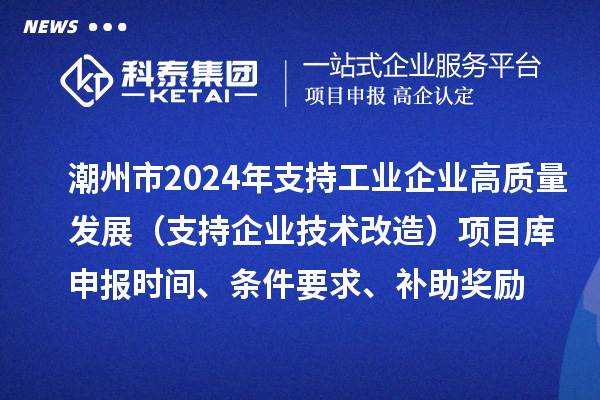 潮州市2024年支持工业企业高质量发展（支持企业技术改造）项目库申报时间、条件要求、补助奖励