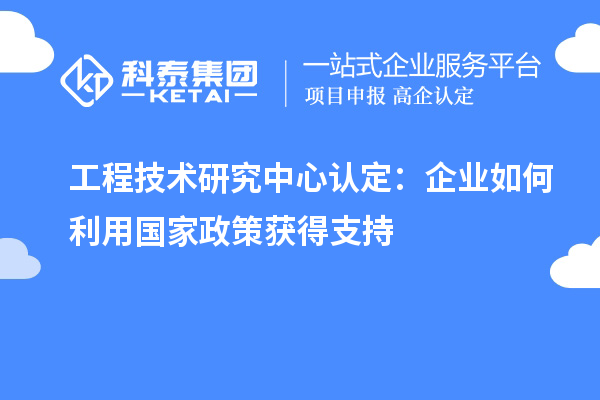 工程技术研究中心认定:企业如何利用国家政策获得支持