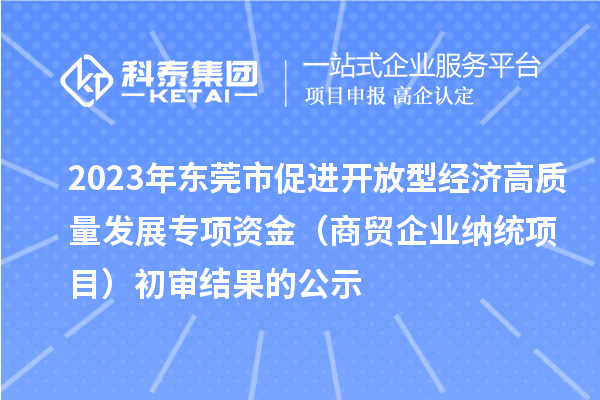 2023年东莞市促进开放型经济高质量发展专项资金(商贸企业纳统项目)初审结果的公示