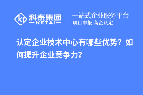 认定企业技术中心有哪些优势？如何提升企业竞争力？